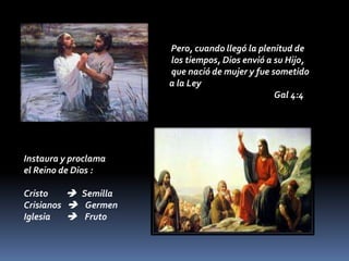 Pero, cuando llegó la plenitud de
los tiempos, Dios envió a su Hijo,
que nació de mujer y fue sometido
a la Ley
Gal 4:4
Instaura y proclama
el Reino de Dios :
Cristo  Semilla
Crisianos  Germen
Iglesia  Fruto
 
