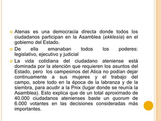 Atenas es una democracia directa donde todos los
ciudadanos participan en la Asamblea (ekklesía) en el
gobierno del Estado.
 De ella emanaban todos los poderes:
legislativo, ejecutivo y judicial
 La vida cotidiana del ciudadano ateniense está
dominada por la atención que requieren los asuntos del
Estado, pero los campesinos del Atica no podían dejar
continuamente a sus mujeres y el trabajo del
campo, sobre todo en la época de la labranza y de la
siembra, para acudir a la Pnix (lugar donde se reunía la
Asamblea). Esto explica que de un total aproximado de
40.000 ciudadanos atenienses baste un quorum de
6.000 votantes en las decisiones consideradas más
importantes.
 