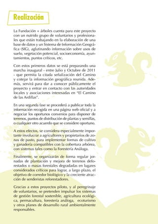 6
Realización
La Fundación + árboles cuenta para este proyecto
con un nutrido grupo de voluntarios y profesiona-
les que están trabajando en la elaboración de una
base de datos y un Sistema de Información Geográ-
fica (SIG), aglutinando información sobre usos de
suelo, vegetación potencial, socioeconomía, ayun-
tamientos, puntos críticos, etc.
Con estos primeros datos se está preparando una
marcha inaugural - entre Julio y Octubre de 2011
- que permita la citada señalización del Camino
y cotejar la información geográfica reunida. Ade-
más, servirá para dar a conocer públicamente el
proyecto y entrar en contacto con las autoridades
locales y asociaciones interesadas en “El Camino
de las Ardillas”.
En una segunda fase se procederá a publicar toda la
información recogida en una página web oficial y a
negociar los oportunos convenios para disponer de
terrenos, puntos de distribución de plantas y semillas,
o cualquier otro acuerdo que se considere oportuno.
A estos efectos, se considera especialmente impor-
tante involucrar a agricultores y propietarios de zo-
nas de pasto, para implementar formas de cultivo
y ganadería compatibles con la cobertura arbórea,
con sistemas tales como la Forestería Análoga.
Finalmente, se organizarán de forma regular jor-
nadas de plantación y mejora de terrenos defo-
restados o masas forestales degradadas en lugares
considerados críticos para lograr, a largo plazo, el
objetivo de corredor biológico y la creciente atrac-
ción de senderistas reforestadores.
Gracias a estos proyectos piloto, y al peregrinaje
de voluntarios, se pretenden impulsar los sistemas
de gestión forestal sostenible, agricultura ecológi-
ca, permacultura, forestería análoga, ecoturismo
y otros planes de desarrollo rural ambientalmente
responsables.
 