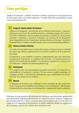7
Cómo participar
Desde la Fundación + árboles invitamos a todos a participar en este proyecto en
la forma que cada cual estime oportuna. A modo indicativo proponemos cuatro
cauces de participación:
Participar en este proyecto de reforestación masiva es una excelente oportunidad
para desarrollar la Responsabilidad Social Corporativa de tu empresa, compensar
tus emisiones de CO2
y darte a conocer ante una sociedad cada vez más concien-
ciada con la importancia de preservar el medio ambiente desde las sugerencias
de la ecología social y los valores de la economía real.
Pasaporte“planta-árboles sin fronteras”
Adquiere el Pasaporte y benefíciate de los distintos descuentos y oportuni-
dades que nos ofrecen los establecimientos y entidades amigos del Camino.
Con ello contribuirás a hacer posible el proyecto y recibirás un manual para
aprender a reforestar y favorecer el bosque. Las reservas de los Pasaportes
están disponibles en los Consulados “planta-árboles sin fronteras” de toda la
Península Ibérica. Puedes consultar nuestra web: www.elcaminodelasardillas.es
Súmate al Camino. Patrocina
Con sólo un euro patrocinas un metro de Camino. Al seleccionar la cantidad
de metros que deseas, podrás poner en la web tu nombre o el de la persona
que elijas.
Si perteneces a una entidad o empresa comprometida que esté interesada
en patrocinar el proyecto, o cualquiera de sus fases, y te resulta atractiva la
idea de ”El Camino de las Ardillas”, te animamos a ponerte en contacto con
la Fundación + árboles en info@masarboles.org.
Voluntariado
En la página web www.masarboles.org podrás apuntarte a la bolsa de vo-
luntariado de la Fundación + árboles. De esta manera, podrás participar en
cualquier evento o actividad de reforestación que organicemos en el con-
texto de ”El Camino de las Ardillas”.
Alianzas
Si dispones de terrenos para reforestar o eres miembro de una asociación
local, te proponemos establecer una alianza con la Fundación + árboles para
el desarrollo de actuaciones de reforestación o defensa del medio ambiente.
1.
2.
3.
4.
 