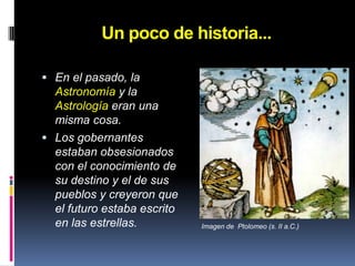Un poco de historia...En el pasado, la Astronomía y la Astrología eran una misma cosa.Los gobernantes estaban obsesionados con el conocimiento de su destino y el de sus pueblos y creyeron que el futuro estaba escrito en las estrellas.Imagen de  Ptolomeo (s. II a.C.)