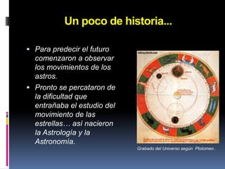 Un poco de historia...Para predecir el futuro comenzaron a observar los movimientos de los astros.Pronto se percataron de la dificultad que entrañaba el estudio del movimiento de las estrellas… así nacieron la Astrología y la Astronomía.Grabado del Universo según  Ptolomeo .