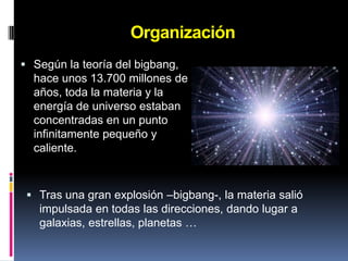 Planetas y nombres de los días de la semana.OrganizaciónSegún la teoría del bigbang, hace unos 13.700 millones de años, toda la materia y la energía de universo estaban concentradas en un punto infinitamente pequeño y caliente.Tras una gran explosión –bigbang-, la materia salió impulsada en todas las direcciones, dando lugar a galaxias, estrellas, planetas …OrganizaciónLas  dimensiones del universo son  tan grandes que se han tenido que definir unas nuevas unidades de medida.Año-luz : distancia que recorre la luz en un añoUnidad astronómica (UA):  equivale entre la distancia media entre la Tierra y el Sol, es decir, 150.000.000 km