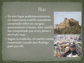  En este lugar podemos encontrar
  un importante castillo musulmán
  construído sobre un antiguo
  asentamiento romano. Este castillo
  fue conquistado por el rey Jaime I
  en el año 1245.
 Según la tradición, el castillo estaba
  construído cuando don Rodrigo
  pasó por allí.
 