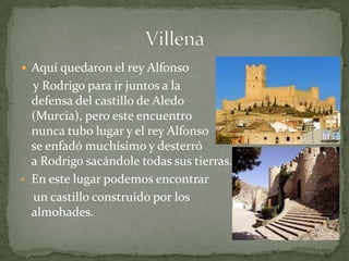  Aquí quedaron el rey Alfonso
  y Rodrigo para ir juntos a la
  defensa del castillo de Aledo
  (Murcia), pero este encuentro
  nunca tubo lugar y el rey Alfonso
  se enfadó muchísimo y desterró
  a Rodrigo sacándole todas sus tierras.
• En este lugar podemos encontrar
  un castillo construido por los
  almohades.
 