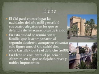  El Cid pasó en este lugar las
  navidades del año 1088 y escribió
  sus cuatro alegatos en los que se
  defendía de las acusaciones de traidor.
 En esta ciudad se reunió con su
  familia, que le acompañaron al
  segundo destierro, aunque en el cantar
  solo figure uno, el Cid sufrió dos,
  el de Castilla (1081) y el de Elche (1088).
 En Elche se encuentra el palacio de
  Altamira, en el que se alojaban reyes y
  nobles importantes.
 