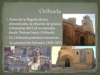  Antes de la llegada de los
  almorávides, la relación de prazas
  tributarias del Cid se estendía
  desde Tortosa hasta Orihuela.
 En Orihuela podemos encontrar
  la catedral del Salvador (XIII-XIV)
 