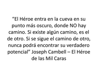 “El Héroe entra en la cueva en su
punto más oscuro, donde NO hay
camino. Si existe algún camino, es el
de otro. Si se sigue el camino de otro,
nunca podrá encontrar su verdadero
potencial” Joseph Cambell – El Héroe
de las Mil Caras
 