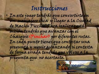 Instrucciones
• En este juego tendrás que convertirte en
un mensajero inca y llegar a la Ciudad
de Machu Picchu. Para realizar está
misión tendrás que avanzar con el
Chasquis(Pinchar) por diferentes rutas.
En cada punto tienes que contestar una
pregunta y seguir avanzando, si contesta
de forma errada tendrás que volver a la
pregunta que no acertaste.
Volver
 