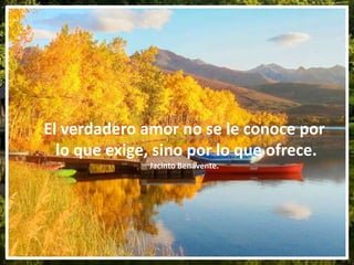 El verdadero amor no se le conoce por
lo que exige, sino por lo que ofrece.
Jacinto Benavente.
 