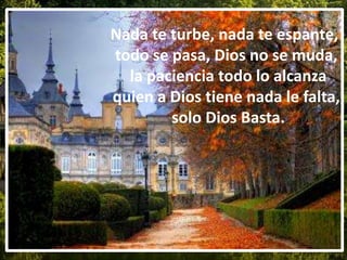 Nada te turbe, nada te espante,
todo se pasa, Dios no se muda,
la paciencia todo lo alcanza
quien a Dios tiene nada le falta,
solo Dios Basta.
 