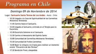 Programa en Chile 
Domingo 09 de Noviembre de 2014Lugar: Santuario Santa Teresa de Los Andes–Auco–Chile•10:30 Llegada a la Casa de Espiritualidad de las Carmelitas Misioneras Teresianas •11:45 Camino hasta el Santuario. •12:20 Llegada al Santuario y entrada en el Templo para la Eucaristía. •12:30 Eucaristía Solemne en el Santuario •13:30 Camino al Monasterio del Espíritu Santo •15:00 Comunidad de Carmelitas Misioneras Teresianas•15:30 Comunidad de Frailes Carmelitas•16:00 Bajar la reliquia a la Cripta para realizar un momento orante “Encuentro de dos Teresas” •17:30 Bendición Final y despedida  