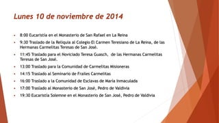 Lunes 10 de noviembre de 2014 8:00 Eucaristía en el Monasterio de San Rafael en La Reina 9:30 Traslado de la Reliquia al Colegio El Carmen Teresiano de La Reina, de las Hermanas Carmelitas Teresas de San José. 11:45 Trasladopara el Noviciado Teresa Guasch, de las Hermanas Carmelitas Teresas de San José. 13:00 Trasladopara la Comunidad de Carmelitas Misioneras 14:15 Traslado al Seminario de Frailes Carmelitas 16:00 Traslado a la Comunidad de Esclavas de María Inmaculada 17:00 Traslado al Monasterio de San José, Pedro de Valdivia 19:30 Eucaristía Solemne en el Monasterio de San José, Pedro de Valdivia 
