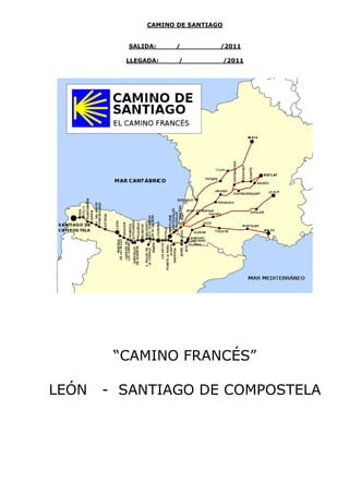 CAMINO DE SANTIAGO


         SALIDA:    /          /2011

         LLEGADA:    /             /2011




        “CAMINO FRANCÉS”

LEÓN   - SANTIAGO DE COMPOSTELA
 