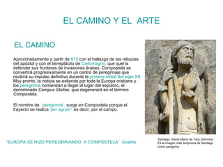EL CAMINO Y EL  ARTE EL CAMINO Aproximadamente a partir de  813  con el hallazgo de las reliquias del apóstol y con el beneplácito de  Carlomagno , que quería defender sus fronteras de invasiones árabes, Compostela se convertirá progresivamente en un centro de peregrinaje que recibirá su impulso definitivo durante la  primera mitad del siglo XII . Muy pronto, la noticia se extiende por toda la Europa cristiana y los  peregrinos  comienzan a llegar al lugar del sepulcro, el denominado  Campus Stellae , que degenerará en el término  Compostela . El nombre de  'peregrinos',  surge en Compostela porque el trayecto se realiza  'per agrum' ,  es decir, por el campo. “ EUROPA SE HIZO PEREGRINANDO  A COMPOSTELA”  Goethe Santiago. Santa María de Tera (Zamora) Es la imagen más temprana de Santiago como peregrino 