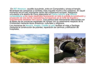 En  997 Almanzor,  caudillo musulmán, entra en Compostela y arrasa el templo, llevándose las campanas a Córdoba. Esto inquietó mucho a los cristianos. En aquel momento era el más importante centro del cristianismo europeo. Religiosos vinculados a la abadía de Cluny elaborarán el  Códice calixtino  y la  Historia compostelana , y  los reyes españoles favorecerán en todo lo posible la constitución y proyección de una red de monasterios cluniacenses en el norte de España y singularmente alrededor del Camino . Esa política está íntimamente relacionada con el deseo de los monarcas españoles de romper con su aislamiento respecto de la Cristiandad mediante lazos dinásticos, culturales y religiosos. Los monarcas de  Navarra, Aragón, Castilla  y  León   facilitan el viaje a Santiago mediante la construcción de puentes, reparación de caminos y edificación de hospitales. 