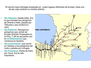 El camino hacia Santiago empezaba en  cuatro lugares diferentes de Europa. Cada una de las rutas recibían un nombre distinto. Vía Tolosana . Desde Arlés. Era la que tomaban los peregrinos de Oriente e Italia, pasaba por Tolousse y que conducía a Jaca. Vía Podiense . Recogía los peregrinos que venían de Europa Oriental. Empezaba en Le Puy.  Y allí se encuentra con la  vía Gebennensis   que comienza en Ginebra. Vía Lemovicense . que reunió en Vézelay a los peregrinos del norte y pasaba por Limoges. Vía Turonense . Partía de París por Tours. Era la más importante.  
