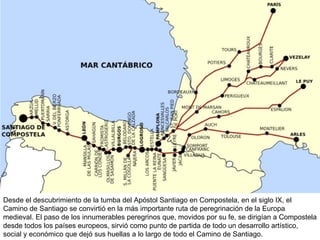 Desde el descubrimiento de la tumba del Apóstol Santiago en Compostela, en el siglo IX, el Camino de Santiago se convirtió en la más importante ruta de peregrinación de la Europa medieval. El paso de los innumerables peregrinos que, movidos por su fe, se dirigían a Compostela desde todos los países europeos, sirvió como punto de partida de todo un desarrollo artístico, social y económico que dejó sus huellas a lo largo de todo el Camino de Santiago. 