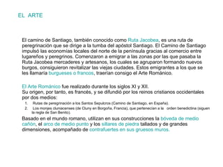 EL  ARTE El camino de Santiago, también conocido como  Ruta Jacobea , es una ruta de peregrinación que se dirige a la tumba del apóstol Santiago. El Camino de Santiago impulsó las economías locales del norte de la península gracias al comercio entre lugareños y peregrinos. Comenzaron a emigrar a las zonas por las que pasaba la Ruta Jacobea mercaderes y artesanos, los cuales se agruparon formando nuevos burgos, consiguieron revitalizar las viejas ciudades. Estos emigrantes a los que se les llamaría  burgueses o francos , traerían consigo el Arte Románico.  El Arte Románico  fue realizado durante los siglos XI y XII. Su origen, por tanto, es francés, y se difundió por los reinos cristianos occidentales por dos medios: Rutas de peregrinación a los Santos Sepulcros (Camino de Santiago, en España). Los monjes cluniacenses (de Cluny en Borgoña, Francia), que pertenecían a la  orden benedictina (siguen la regla de San Benito). Basado en el mundo romano, utilizan en sus construcciones la  bóveda de medio cañón , el  arco de medio punto  y los  sillares de piedra  tallados y de grandes dimensiones, acompañado de  contrafuertes en sus gruesos muros. 