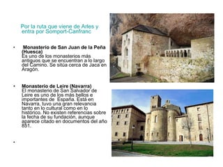 Por la ruta que viene de Arles y entra por Somport-Canfranc Monasterio de San Juan de la Peña (Huesca) Es uno de los monasterios más antiguos que se encuentran a lo largo del Camino. Se sitúa cerca de Jaca en Aragón. Monasterio de Leire (Navarra) El monasterio de San Salvador de Leire es uno de los más bellos e importantes de  España. Está en Navarra, tuvo una gran relevancia tanto en lo cultural como en lo histórico. No existen referencias sobre la fecha de su fundación, aunque aparece citado en documentos del año 851. 