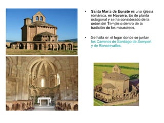 Santa María de Eunate  es una iglesia románica, en  Navarra . Es de planta octogonal y se ha considerado de la orden del Temple o dentro de la tradición de los mausoleos. Se halla en el lugar donde se juntan  los Caminos de Santiago de Somport y de Roncesvalles.  