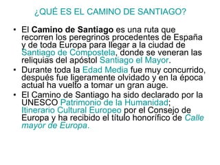 ¿QUÉ ES EL CAMINO DE SANTIAGO? El  Camino de Santiago  es una ruta que recorren los peregrinos procedentes de España y de toda Europa para llegar a la ciudad de  Santiago de Compostela , donde se veneran las reliquias del apóstol  Santiago el Mayor .  Durante toda la  Edad Media  fue muy concurrido, después fue ligeramente olvidado y en la época actual ha vuelto a tomar un gran auge.  El Camino de Santiago ha sido declarado por la UNESCO  Patrimonio de la Humanidad ;  Itinerario Cultural Europeo  por el Consejo de Europa y ha recibido el título honorífico de  Calle mayor de Europa . 