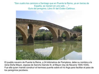 "Son cuatro los caminos a Santiago que en Puente la Reina, ya en tierras de España, se reúnen en uno solo . . ." Guía del peregrino , Libro IV del  Codex Calitinus . El pueblo navarro de Puente la Reina, a 24 kilómetros de Pamplona, debe su nombre a la reina Doña Mayor, esposa de Sancho Garcés III, el Mayor (rey de Navarra 1005-1035). Fue ella quien mandó construir el hermoso puente sobre el río Arga para facilitar el paso de los peregrinos jacobeos. 