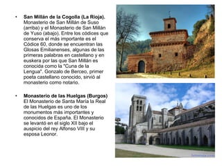 San Millán de la Cogolla (La Rioja).  Monasterio de San Millán de Suso (arriba) y el Monasterio de San Millán de Yuso (abajo). Entre los códices que conserva el más importante es el Códice 60, donde se encuentran las Glosas Emilianenses, algunas de las primeras palabras en castellano y en euskera por las que San Millán es conocida como la "Cuna de la Lengua". Gonzalo de Berceo, primer poeta castellano conocido, sirvió al monasterio como notario. Monasterio de las Huelgas (Burgos) El Monasterio de Santa María la Real de las Huelgas es uno de los monumentos más importantes y conocidos de España. El Monasterio se levantó en el siglo XII bajo el auspicio del rey Alfonso VIII y su esposa Leonor. 