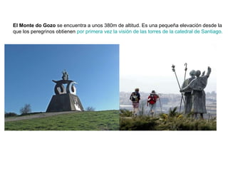 El Monte do Gozo  se encuentra a unos 380m de altitud. Es una pequeña elevación desde la que los peregrinos obtienen  por primera vez la visión de las torres de la catedral de Santiago. 