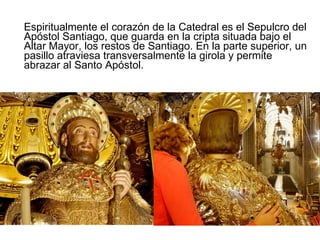 Espiritualmente el corazón de la Catedral es el Sepulcro del Apóstol Santiago, que guarda en la cripta situada bajo el Altar Mayor, los restos de Santiago. En la parte superior, un pasillo atraviesa transversalmente la girola y permite abrazar al Santo Apóstol. .  