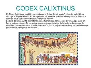 CODEX CALIXTINUS El Códex Calixtinus, también conocido como "Liber Sancti Iacobi", obra del siglo XII, se atribuye al Papa Calixto II. El trabajo de reunir, ordenar y revisar el conjunto fue llevado a cabo en 1139 por Aymeric Picaud, clérigo de Poitou. Se trata de un conjunto de materiales que fueron redactándose en diversas épocas y en forma independiente. Se considera la primera guía turística de la historia. La lectura de este libro, ya que la misma nos dará una visión de los viajes medievales y las penurias que pasaban los peregrinos de antaño. 