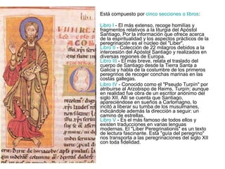 Está compuesto por  cinco secciones o libros :  Libro I  - El más extenso, recoge homilías y fragmentos relativos a la liturgia del Apóstol Santiago. Por la información que ofrece acerca de la espiritualidad y los aspectos prácticos de la peregrinación es el núcleo del "Liber". Libro II  - Colección de 22 milagros debidos a la intercesión del Apóstol Santiago y realizados en diversas regiones de Europa. Libro III  - El más breve, relata el traslado del cuerpo de Santiago desde la Tierra Santa a Galicia y habla de la costumbre de los primeros peregrinos de recoger conchas marinas en las costas gallegas.  Libro IV  - Conocido como el "Pseudo Turpín" por atribuirse al Arzobispo de Reims, Turpín; aunque en realidad fue obra de un escritor anónimo del siglo XII. Allí se cuenta que Santiago, apareciéndose en sueños a Carlomagno, lo incitó a liberar su tumba de los musulmanes, indicándole además la dirección a seguir: un camino de estrellas. Libro V  - Es el más famoso de todos ellos y existen traducciones en varias lenguas modernas. El "Liber Peregrinationis" es un texto de lectura fascinante. Esta "guía del peregrino" nos transporta a las peregrinaciones del siglo XII con toda fidelidad.  
