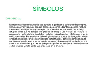 SÍMBOLOS CREDENCIAL     La credencial es un documento que acredita al portador la condición de peregrino. Según la normativa actual, los que deseen peregrinar a Santiago pueden recibirla tras un encuentro personal (nunca por correo) en las asociaciones, cofradías y refugios en los que ha delegado la Iglesia de Santiago. Los refugios en los que se consigue la credencial son los de las ciudades más relevantes del Camino, además de Roncesvalles. Para recibirla, debe dirigirse a estos puntos de delegación o bien directamente en el punto de partida de la peregrinación, donde deberá comprarla (también se puede realizar en un cuaderno propio). La credencial no da derecho a nada. Sólo demuestra que uno es peregrino y puede así acogerse a la hospitalidad de los refugios y de la gente que encuentre en el Camino.  