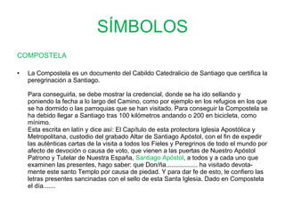 SÍMBOLOS COMPOSTELA La Compostela es un documento del Cabildo Catedralicio de Santiago que certifica la peregrinación a Santiago.  Para conseguirla, se debe mostrar la credencial, donde se ha ido sellando y poniendo la fecha a lo largo del Camino, como por ejemplo en los refugios en los que se ha dormido o las parroquias que se han visitado. Para conseguir la Compostela se ha debido llegar a Santiago tras 100 kilómetros andando o 200 en bicicleta, como mínimo.  Esta escrita en latín y dice así: El Capítulo de esta protectora Iglesia Apostólica y Metropolitana, custodio del grabado Altar de Santiago Apóstol, con el fin de expedir las auténticas cartas de la visita a todos los Fieles y Peregrinos de todo el mundo por afecto de devoción o causa de voto, que vienen a las puertas de Nuestro Apóstol Patrono y Tutelar de Nuestra España,  Santiago Apóstol , a todos y a cada uno que examinen las presentes, hago saber: que Don/ña.................. ha visitado devota-mente este santo Templo por causa de piedad. Y para dar fe de esto, le confiero las letras presentes sancinadas con el sello de esta Santa Iglesia. Dado en Compostela el día.......    