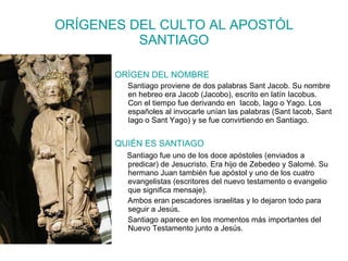 ORÍGENES DEL CULTO AL APOSTÓL SANTIAGO ORÍGEN DEL NOMBRE Santiago proviene de dos palabras Sant Jacob. Su nombre en hebreo era Jacob (Jacobo), escrito en latín Iacobus. Con el tiempo fue derivando en  Iacob, Iago o Yago. Los españoles al invocarle unían las palabras (Sant Iacob, Sant Iago o Sant Yago) y se fue convirtiendo en Santiago. QUIÉN ES SANTIAGO Santiago fue uno de los doce apóstoles (enviados a predicar) de Jesucristo. Era hijo de Zebedeo y Salomé. Su hermano Juan también fue apóstol y uno de los cuatro evangelistas (escritores del nuevo testamento o evangelio que significa mensaje). Ambos eran pescadores israelitas y lo dejaron todo para seguir a Jesús. Santiago aparece en los momentos más importantes del Nuevo Testamento junto a Jesús. 