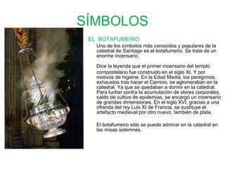 SÍMBOLOS EL  BOTAFUMEIRO Uno de los símbolos más conocidos y populares de la catedral de Santiago es el botafumeiro.  Se trata de un enorme incensario. Dice la leyenda que el primer incensario del templo compostelano fue construido en el siglo XI. Y por motivos de higiene. En la Edad Media, los peregrinos, exhaustos tras hacer el Camino, se aglomeraban en la catedral. Ya que se quedaban a dormir en la catedral. Para luchar contra la acumulación de olores corporales, caldo de cultivo de epidemias, se encargó un incensario de grandes dimensiones. En el siglo XVI, gracias a una ofrenda del rey Luis XI de Francia, se sustituye el artefacto medieval por otro nuevo, también de plata.  El botafumeiro sólo se puede admirar en la catedral en las misas solemnes. 