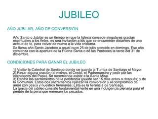 JUBILEO AÑO JUBILAR. AÑO DE CONVERSIÓN Año Santo o Jubilar es un tiempo en que la Iglesia concede singulares gracias espirituales a los fieles, es una invitación a los que se encuentran distantes de una actitud de fe, para volver de nuevo a la vida cristiana.  Se llama año Santo Jacobeo a aquel cuyo 25 de julio coincide en domingo. Ese año comienza con la apertura de la Puerta Santa o de los Perdones la tarde del 31 de diciembre. CONDICIONES PARA GANAR EL JUBILEO 1) Visitar la Catedral de Santiago donde se guarda la Tumba de Santiago el Mayor 2) Rezar alguna oración (al menos, el Credo, el Padrenuestro y pedir por las intenciones del Papa). Se recomienda asistir a la Santa Misa. 3) Recibir los sacramentos de la penitencia (puede ser 15 días antes o después) y de la Comunión. Estos dos sacramentos realizan la conversión y el compromiso de amor con Jesús y nuestros hermanos. Ésta es la herencia de Santiago. La gracia del jubileo consiste fundamentalmente en una indulgencia plenaria para el perdón de la pena que merecen los pecados. 