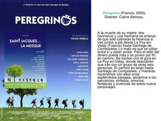 Peregrinos  (Francia, 2005). Director: Coline Serreau. A la muerte de su madre, dos hermanos y una hermana se enteran de que sólo cobrarán la herencia si van juntos a pie desde Le Puy-en-Velay (Francia) hasta Santiago de Compostela. Lo malo es que se odian entre sí y odian andar. Pero el afán del dinero puede más y se ponen por fin en camino. Se reúnen con el guía en Le Puy-en-Velay, donde descubren que irán con un grupo de otras seis personas. El camino es largo hasta Santiago de Compostela, y mientras recorremos con ellos unos espléndidos paisajes, asistimos a los percances, enfados, amoríos, fantasías y vivencias de estos nueve personajes.   
