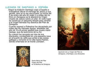 LLEGADA  DE  SANTIAGO  A  ESPAÑA Según la tradición Santiago viajó a España a evangelizar (llevar el mensaje de Jesús) a sus gentes, pero al no ser escuchado, la noche del   2 de enero del año 40 (siglo I) a orillas del río Ebro en Zaragoza se le apareció la Virgen (madre de Jesús) sobre un pilar. En este lugar se construyó un pequeño templo para venerar a la Virgen llamada hoy Basílica del Pilar de Zaragoza.  Cuando regresó a Palestina fue decapitado por orden del rey Herodes Agripa, alrededor del año 44. Es el primer apóstol que muere mártir (testigo, que da testimonio de su fe). Su cuerpo fue recogido por dos de sus discípulos y embarcado en una pequeña nave en el puerto de Jaffa que arribó a las costas gallegas y remontó el río Ulla hasta Padrón, siendo enterrado en el monte Libredón. Aparición de La Virgen del Pilar en Zaragoza, a Santiago y sus discípulos. Santa María del Pilar Virgen del Pilar en la Basílica de Zaragoza 