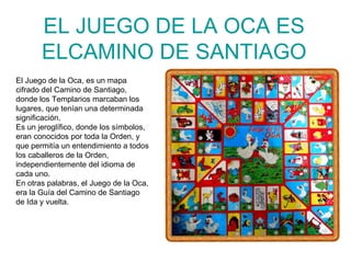 EL JUEGO DE LA OCA ES ELCAMINO DE SANTIAGO El Juego de la Oca, es un mapa cifrado del Camino de Santiago, donde los Templarios marcaban los lugares, que tenían una determinada significación. Es un jeroglífico, donde los símbolos, eran conocidos por toda la Orden, y que permitía un entendimiento a todos los caballeros de la Orden, independientemente del idioma de cada uno.  En otras palabras, el Juego de la Oca, era la Guía del Camino de Santiago de Ida y vuelta. 