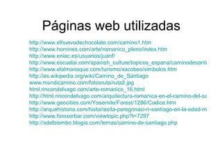 Páginas web utilizadas http://www.elhuevodechocolate.com/camino1.htm http://www.homines.com/arte/romanico_pleno/index.htm http://www.eniac.es/usuarios/juanf/ http://www.escuelai.com/spanish_culture/topicos_espana/caminodesantiago.html http://www.elalmanaque.com/turismo/xacobeo/simbolos.htm http://es.wikipedia.org/wiki/Camino_de_Santiago www.mundicamino.com/fotosruta/ruta2.jpg html.rincondelvago.com/arte-romanico_16.html http://html.rincondelvago.com/arquitectura-romanica-en-el-camino-del-santiago.html http://www.geocities.com/Yosemite/Forest/1286/Codice.htm http://arquehistoria.com/historias/la-peregrinaci-n-santiago-en-la-edad-media http://www.foroxerbar.com/viewtopic.php?t=7297 http://sdelbiombo.blogia.com/temas/camino-de-santiago.php   