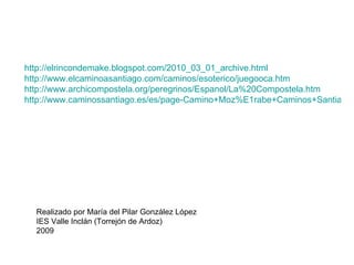 Realizado por María del Pilar González López IES Valle Inclán (Torrejón de Ardoz) 2009 http://elrincondemake.blogspot.com/2010_03_01_archive.html http://www.elcaminoasantiago.com/caminos/esoterico/juegooca.htm http://www.archicompostela.org/peregrinos/Espanol/La%20Compostela.htm http://www.caminossantiago.es/es/page-Camino+Moz%E1rabe+Caminos+Santiago-16.html 