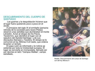 DESCUBRIMIENTO DEL CUERPO DE SANTIAGO Las guerras y la despoblación hicieron que el lugar fuera quedando poco a poco en el olvido. A principios del siglo IX el ermitaño (persona retirada de la sociedad para rezar) Pelayo observó unas estrellas que alumbraban el monte Libredón. Avisó al obispo de Iria Flavia, Teodomiro, que identificó el lugar con el sepulcro del Apóstol Santiago  y de sus discípulos Atanasio y Teodoro. El obispo se lo comunicó al rey Alfonso II el Casto, que ordena levantar un templo. El papa León es informado y la noticia se extiende por toda la Cristiandad europea. El lugar se convierte en Compostela, llamado así por decirse en latín “Campus Stellae”, campo estrellado. Ribalta. Descubrimiento del cuerpo de Santiago con del rey Alfonso II 