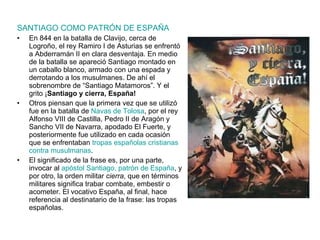 SANTIAGO COMO PATRÓN DE ESPAÑA En 844 en la batalla de Clavijo, cerca de Logroño, el rey Ramiro I de Asturias se enfrentó a Abderramán II en clara desventaja. En medio de la batalla se apareció Santiago montado en un caballo blanco, armado con una espada y derrotando a los musulmanes. De ahí el sobrenombre de “Santiago Matamoros”. Y el grito ¡ Santiago y cierra, España!  Otros piensan que la primera vez que se utilizó fue en la batalla de  Navas de Tolosa , por el rey Alfonso VIII de Castilla, Pedro II de Aragón y Sancho VII de Navarra, apodado El Fuerte, y posteriormente fue utilizado en cada ocasión que se enfrentaban  tropas españolas cristianas contra musulmanas . El significado de la frase es, por una parte, invocar al  apóstol Santiago, patrón de España , y por otro, la orden militar  cierra , que en términos militares significa trabar combate, embestir o acometer. El vocativo España, al final, hace referencia al destinatario de la frase: las tropas españolas. . 