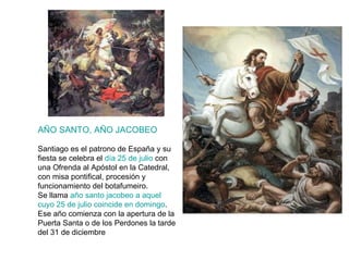 AÑO SANTO, AÑO JACOBEO Santiago es el patrono de España y su fiesta se celebra el  día 25 de julio  con una Ofrenda al Apóstol en la Catedral, con misa pontifical, procesión y funcionamiento del botafumeiro. Se llama  año santo jacobeo a aquel cuyo 25 de julio coincide en domingo . Ese año comienza con la apertura de la Puerta Santa o de los Perdones la tarde del 31 de diciembre 