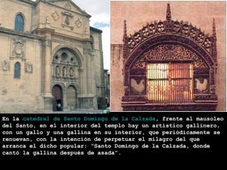 En la catedral de Santo Domingo de la Calzada, frente al mausoleo
del Santo, en el interior del templo hay un artístico gallinero,
con un gallo y una gallina en su interior, que periódicamente se
renuevan, con la intención de perpetuar el milagro del que
arranca el dicho popular: “Santo Domingo de la Calzada, donde
               SANTO DOMINGO DE LA
cantó la gallina después de asada”.
               CALZADA
 