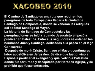 El Camino de Santiago es una ruta que recorren los
peregrinos de toda Europa para llegar a la ciudad de
Santiago de Compostela, donde se veneran las reliquias
del apóstol Santiago el Mayor.
La historia de Santiago de Compostela y las
peregrinaciones se inicia cuando Jesucristo empezó a
predicar en Palestina. Entre sus seguidores se estaban los
hermanos Juan y Santiago, dedicados a la pesca en el lago
Genesaret.)
 Después de morir Cristo, Santiago el Mayor, continúa su
labor apostólica en Jerusalén. Se dice que luego vino a
España a predicar el evangelio y que volvió a Palestina
donde fue torturado y decapitado por Herodes Agripa, y se
prohibió que fuese enterrado.
 