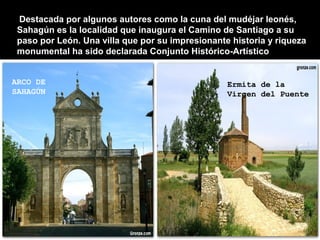 Destacada por algunos autores como la cuna del mudéjar leonés,
 Sahagún es la localidad que inaugura el Camino de Santiago a su
 paso por León. Una villa DE SAN su impresionante historia y riqueza
                   ARCO que por
 monumental ha sido declarada Conjunto Histórico-Artístico
                   ANTÓN


ARCO DE                                          Ermita de la
SAHAGÚN                                          Virgen del Puente
 
