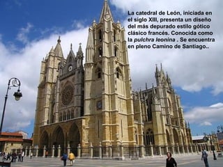 La catedral de León, iniciada en
VIRGEN DE LA PEÑA   el siglo XIII, presenta un diseño
                    del más depurado estilo gótico
                    clásico francés. Conocida como
                    la pulchra leonina . Se encuentra
                    en pleno Camino de Santiago..
 