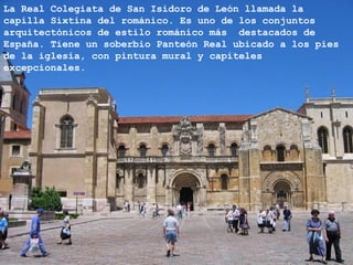 La Real Colegiata de San Isidoro de León llamada la
capilla Sixtina del románico. Es uno de los conjuntos
arquitectónicos de estilo románico más destacados de
España. Tiene un soberbio Panteón Real ubicado a los pies
de la iglesia, con pintura mural y capiteles
excepcionales.
 